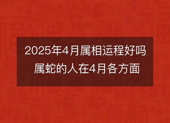 2025年4月属相运程好吗 属蛇的人在4月各方面运势好吗